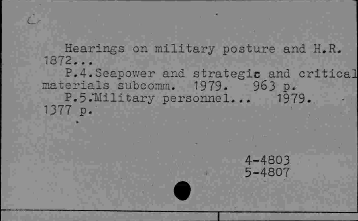 ﻿Hearings on military posture and H.R. 1872...
P.4.Seapower and strategic and critical materials subcomm. 1979.	963 p.
P.5.*Military personnel... 1979. 1377 p.
4-	4803
5-	4807